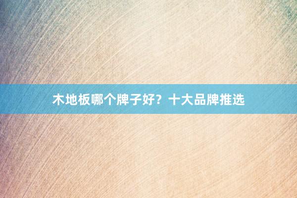 木地板哪个牌子好？十大品牌推选