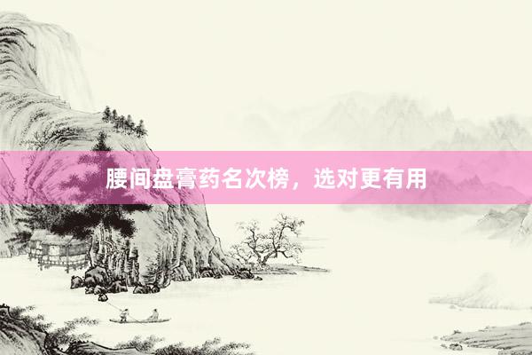 腰间盘膏药名次榜，选对更有用